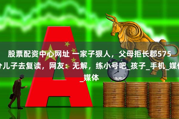 股票配资中心网址 一家子狠人，父母拒长郡575分儿子去复读，网友：无解，练小号吧_孩子_手机_媒体