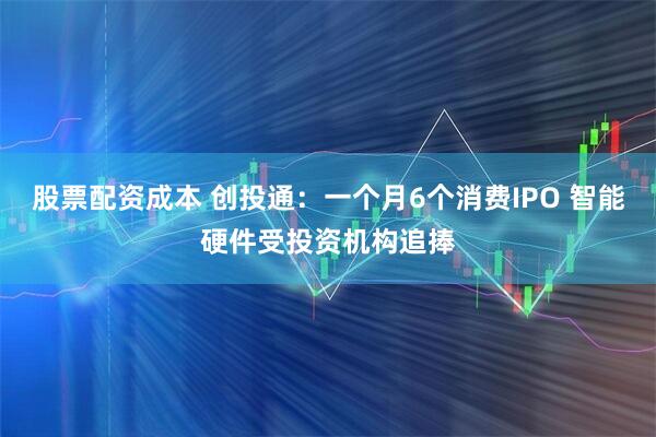 股票配资成本 创投通：一个月6个消费IPO 智能硬件受投资机构追捧