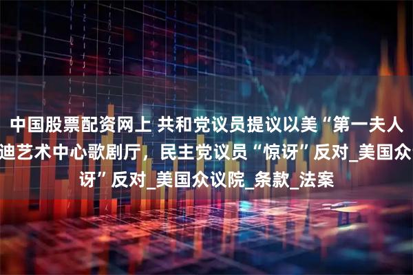 中国股票配资网上 共和党议员提议以美“第一夫人”名字更名肯尼迪艺术中心歌剧厅，民主党议员“惊讶”反对_美国众议院_条款_法案