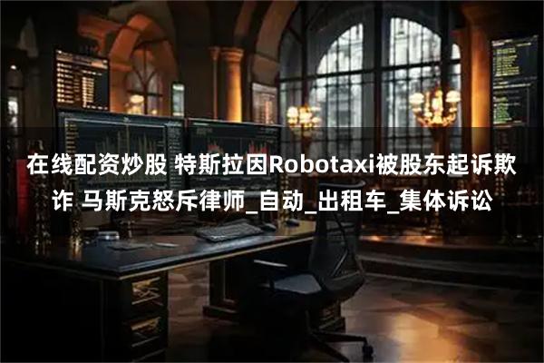 在线配资炒股 特斯拉因Robotaxi被股东起诉欺诈 马斯克怒斥律师_自动_出租车_集体诉讼