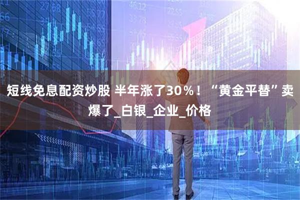 短线免息配资炒股 半年涨了30％！“黄金平替”卖爆了_白银_企业_价格