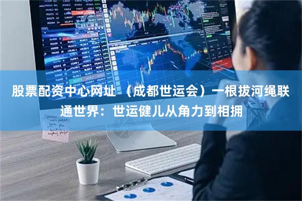 股票配资中心网址 （成都世运会）一根拔河绳联通世界：世运健儿从角力到相拥