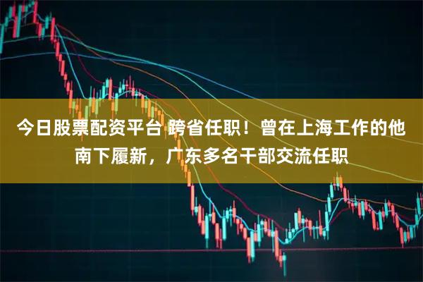 今日股票配资平台 跨省任职！曾在上海工作的他南下履新，广东多名干部交流任职