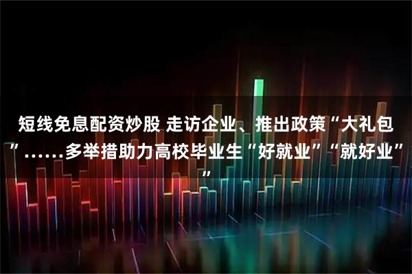 短线免息配资炒股 走访企业、推出政策“大礼包”……多举措助力高校毕业生“好就业”“就好业”