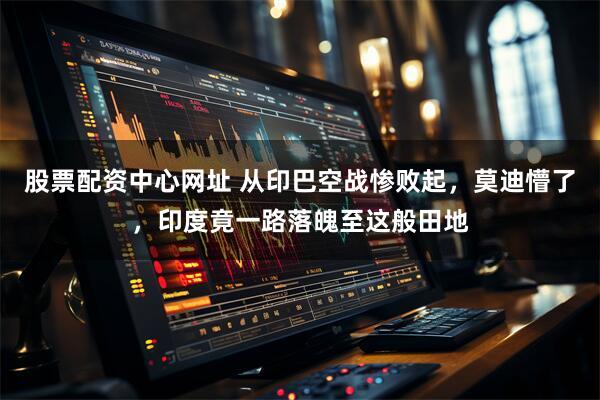 股票配资中心网址 从印巴空战惨败起，莫迪懵了，印度竟一路落魄至这般田地