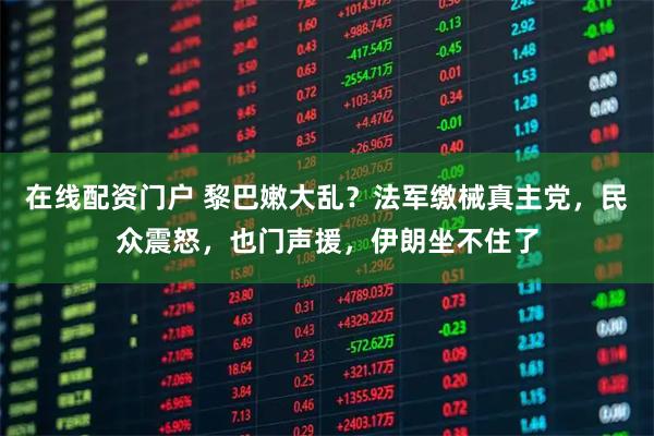 在线配资门户 黎巴嫩大乱？法军缴械真主党，民众震怒，也门声援，伊朗坐不住了