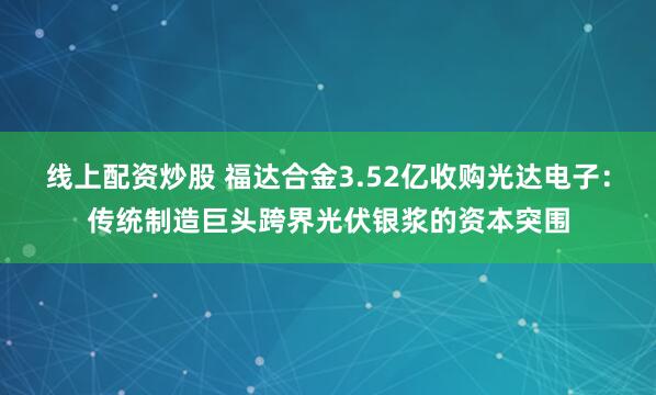 线上配资炒股 福达合金3.52亿收购光达电子：传统制造巨头跨界光伏银浆的资本突围