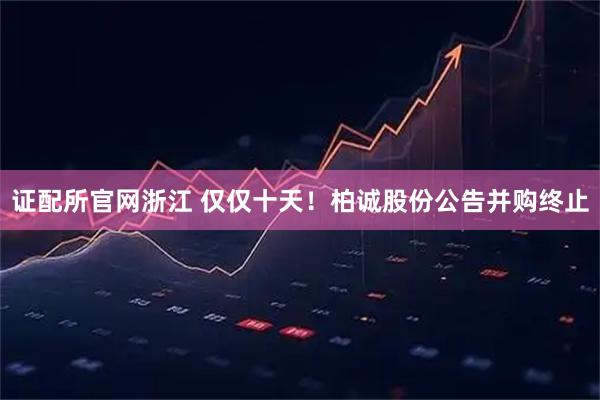 证配所官网浙江 仅仅十天！柏诚股份公告并购终止