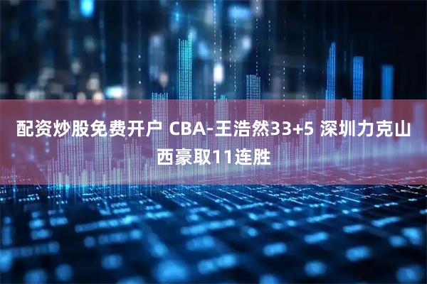 配资炒股免费开户 CBA-王浩然33+5 深圳力克山西豪取11连胜