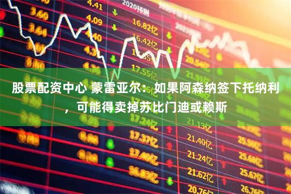 股票配资中心 蒙雷亚尔：如果阿森纳签下托纳利，可能得卖掉苏比门迪或赖斯