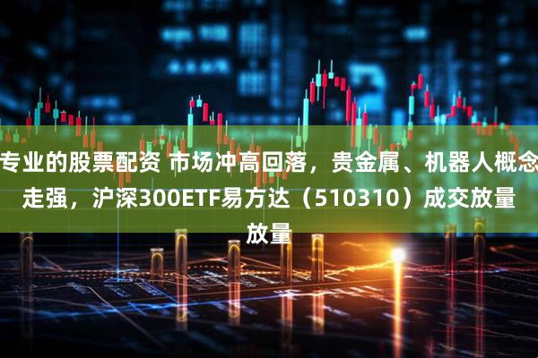 专业的股票配资 市场冲高回落，贵金属、机器人概念走强，沪深300ETF易方达（510310）成交放量