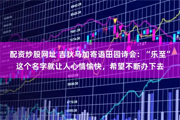 配资炒股网址 吉狄马加寄语田园诗会：“乐至”这个名字就让人心情愉快，希望不断办下去