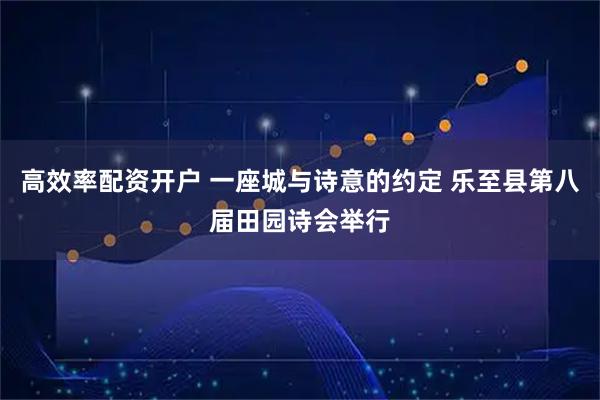 高效率配资开户 一座城与诗意的约定 乐至县第八届田园诗会举行